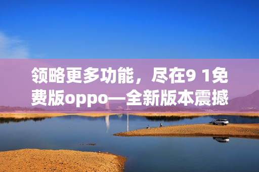 领略更多功能，尽在9 1免费版oppo—全新版本震撼登场