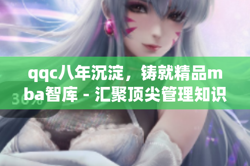 qqc八年沉淀，铸就精品mba智库 - 汇聚顶尖管理知识