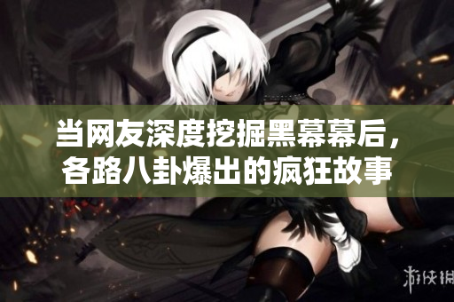 当网友深度挖掘黑幕幕后，各路八卦爆出的疯狂故事