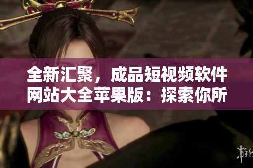 全新汇聚，成品短视频软件网站大全苹果版：探索你所需的独特视频创作平台