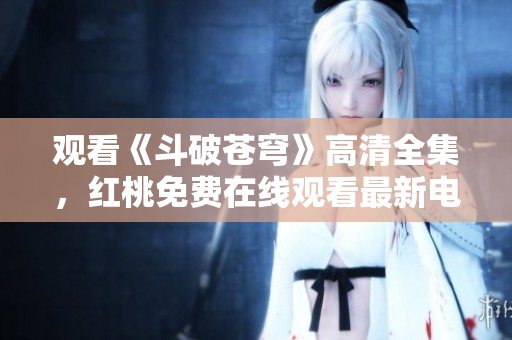 观看《斗破苍穹》高清全集，红桃免费在线观看最新电视剧，精彩剧情不容错过
