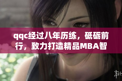 qqc经过八年历练，砥砺前行，致力打造精品MBA智库，汇聚顶尖智慧涵盖商业管理全方位资讯