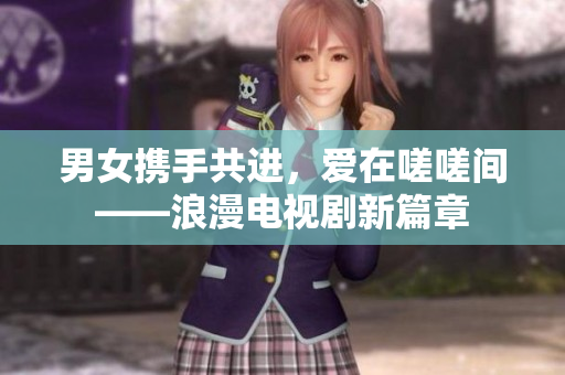 男女携手共进，爱在嗟嗟间——浪漫电视剧新篇章