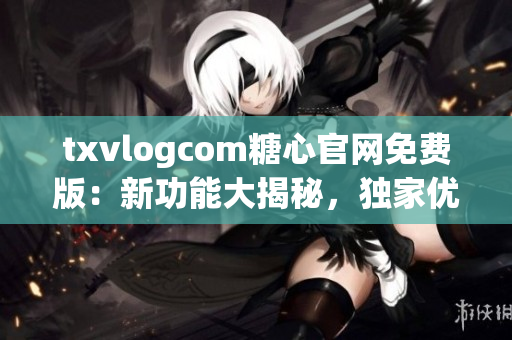txvlogcom糖心官网免费版：新功能大揭秘，独家优惠抢先知