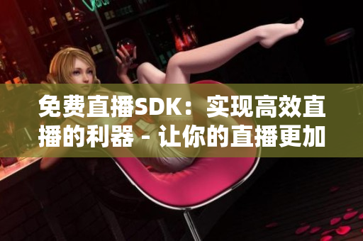免费直播SDK：实现高效直播的利器 - 让你的直播更加高效和便捷