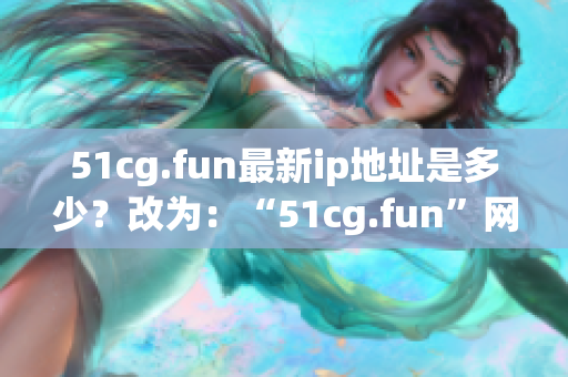 51cg.fun最新ip地址是多少？改为：“51cg.fun”网址的最新IP地址是什么？