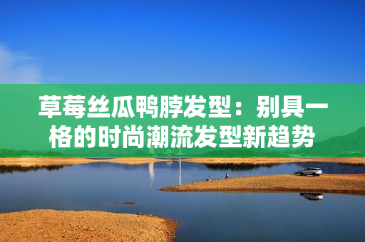 草莓丝瓜鸭脖发型：别具一格的时尚潮流发型新趋势