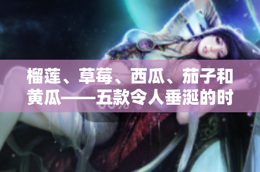 榴莲、草莓、西瓜、茄子和黄瓜——五款令人垂涎的时令水果和蔬菜