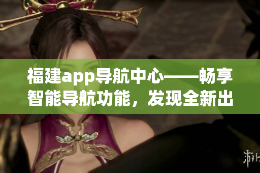 福建app导航中心——畅享智能导航功能，发现全新出行体验