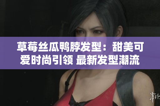 草莓丝瓜鸭脖发型：甜美可爱时尚引领 最新发型潮流分享
