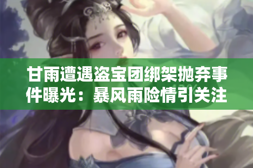 甘雨遭遇盗宝团绑架抛弃事件曝光：暴风雨险情引关注