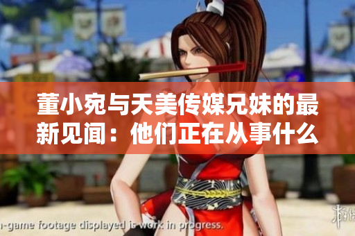 董小宛与天美传媒兄妹的最新见闻：他们正在从事什么？