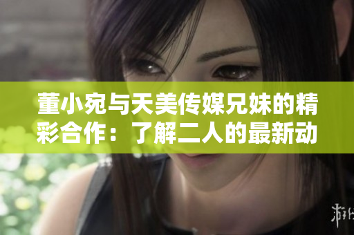 董小宛与天美传媒兄妹的精彩合作：了解二人的最新动态