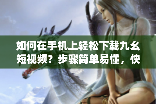 如何在手机上轻松下载九幺短视频？步骤简单易懂，快速get！