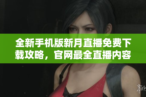 全新手机版新月直播免费下载攻略，官网最全直播内容免费观看指南