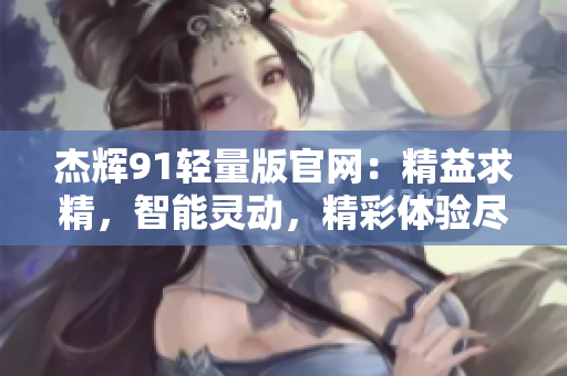 杰辉91轻量版官网：精益求精，智能灵动，精彩体验尽在杰辉91！