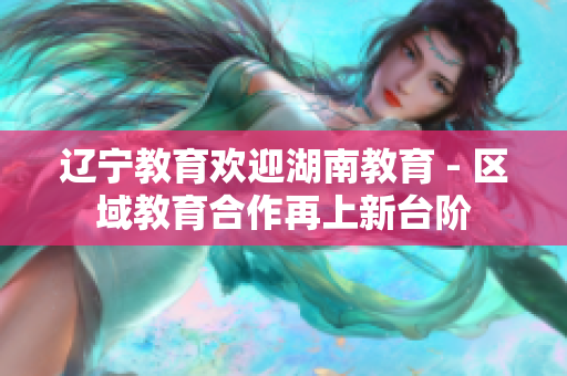 辽宁教育欢迎湖南教育 - 区域教育合作再上新台阶