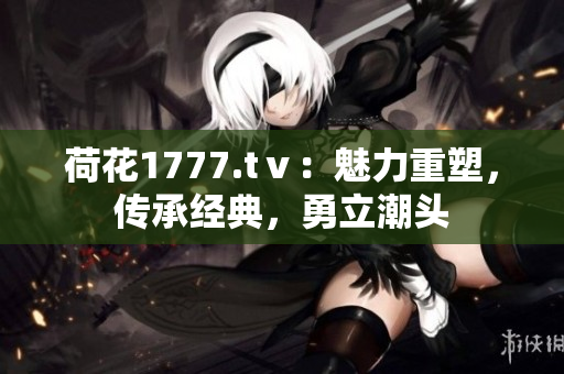 荷花1777.tⅴ：魅力重塑，传承经典，勇立潮头