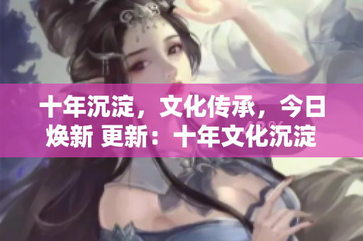 十年沉淀，文化传承，今日焕新 更新：十年文化沉淀迎来新变革