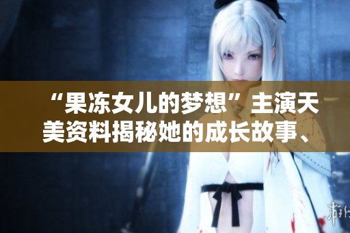 “果冻女儿的梦想”主演天美资料揭秘她的成长故事、演艺经历和未来展望