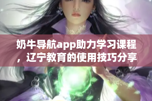 奶牛导航app助力学习课程，辽宁教育的使用技巧分享