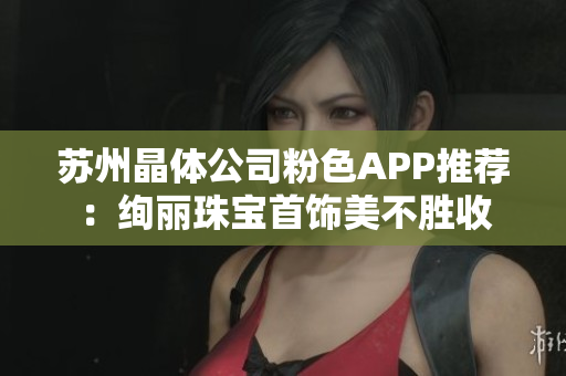 苏州晶体公司粉色APP推荐：绚丽珠宝首饰美不胜收
