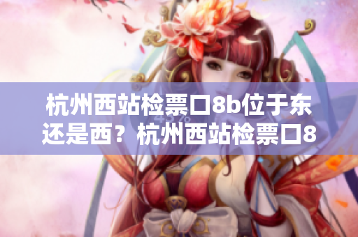 杭州西站检票口8b位于东还是西？杭州西站检票口8b的具体位置是在哪一侧？