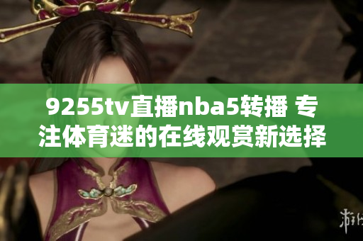 9255tv直播nba5转播 专注体育迷的在线观赏新选择