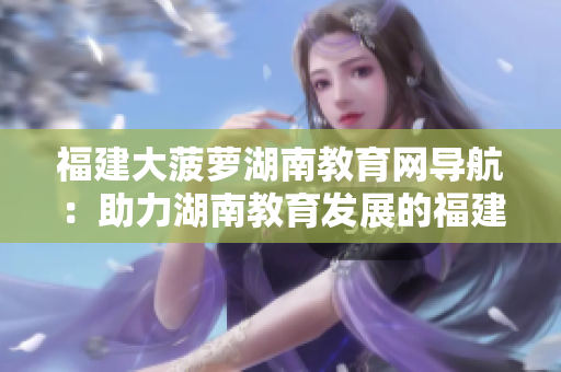 福建大菠萝湖南教育网导航：助力湖南教育发展的福建大菠萝项目