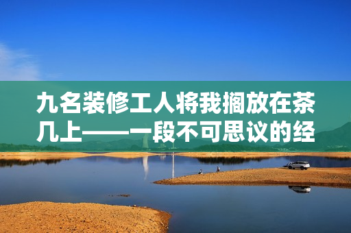 九名装修工人将我搁放在茶几上——一段不可思议的经历