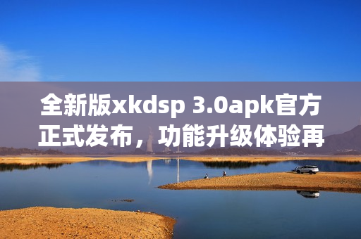 全新版xkdsp 3.0apk官方正式发布，功能升级体验再升级