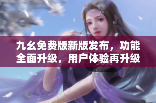 九幺免费版新版发布，功能全面升级，用户体验再升级!