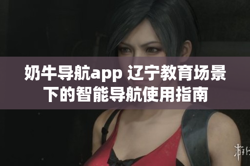 奶牛导航app 辽宁教育场景下的智能导航使用指南