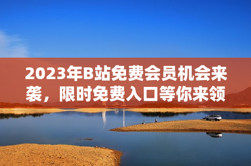 2023年B站免费会员机会来袭，限时免费入口等你来领取