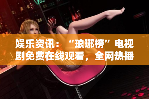 娱乐资讯：“琅琊榜”电视剧免费在线观看，全网热播麻花影视平台隆重推出