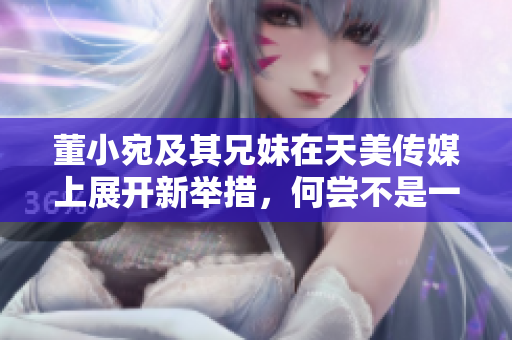 董小宛及其兄妹在天美传媒上展开新举措，何尝不是一番新天地？