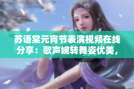苏语棠元宵节表演视频在线分享：歌声婉转舞姿优美，精彩纷呈的民间艺术表演吸引众目睽睽