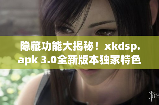 隐藏功能大揭秘！xkdsp.apk 3.0全新版本独家特色游戏狂欢