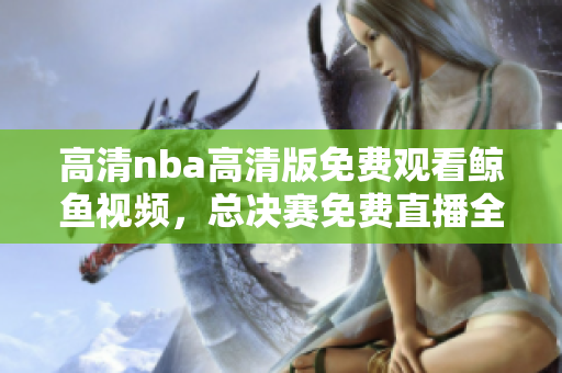 高清nba高清版免费观看鲸鱼视频，总决赛免费直播全场比赛