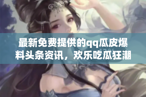 最新免费提供的qq瓜皮爆料头条资讯，欢乐吃瓜狂潮持续升级