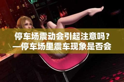 停车场震动会引起注意吗？—停车场里震车现象是否会被察觉