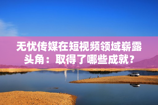 无忧传媒在短视频领域崭露头角：取得了哪些成就？
