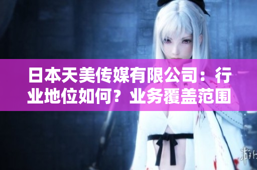 日本天美传媒有限公司：行业地位如何？业务覆盖范围及市场表现分析