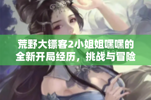 荒野大镖客2小姐姐嘿嘿的全新开局经历，挑战与冒险即将展开