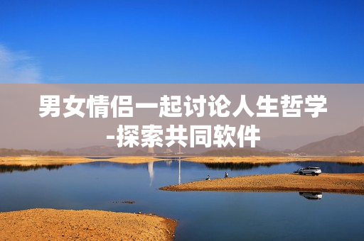 男女情侣一起讨论人生哲学-探索共同软件