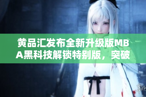 黄品汇发布全新升级版MBA黑科技解锁特别版，突破颠覆升级，让你的商业管理之路更加畅通