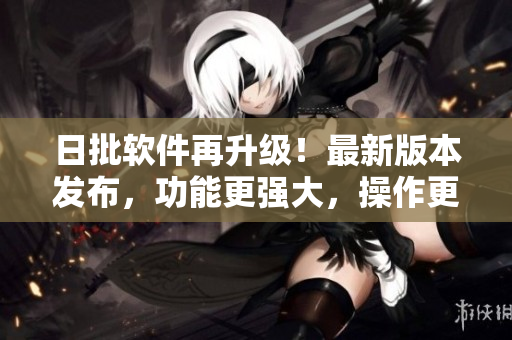 日批软件再升级！最新版本发布，功能更强大，操作更便捷！
