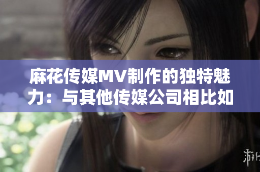 麻花传媒MV制作的独特魅力：与其他传媒公司相比如何脱颖而出