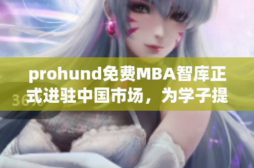 prohund免费MBA智库正式进驻中国市场，为学子提供全新的职业发展利器