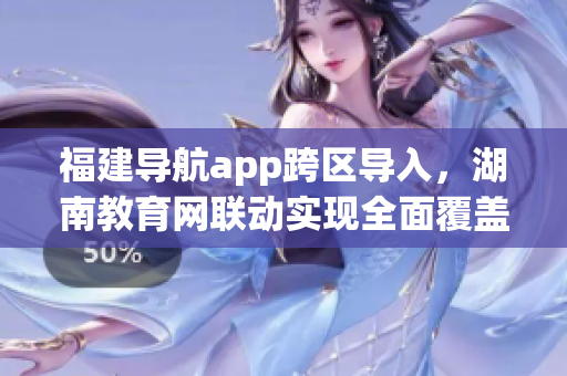 福建导航app跨区导入，湖南教育网联动实现全面覆盖